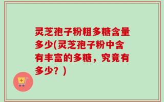 灵芝孢子粉粗多糖含量多少(灵芝孢子粉中含有丰富的多糖，究竟有多少？)