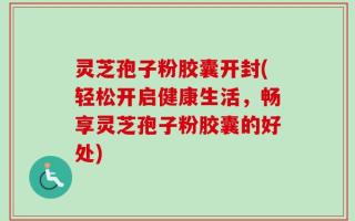 灵芝孢子粉胶囊开封(轻松开启健康生活，畅享灵芝孢子粉胶囊的好处)