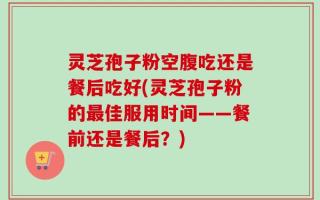 灵芝孢子粉空腹吃还是餐后吃好(灵芝孢子粉的最佳服用时间——餐前还是餐后？)