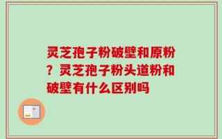 灵芝孢子粉破壁和原粉？灵芝孢子粉头道粉和破壁有什么区别吗