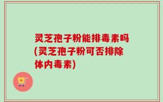 灵芝孢子粉能排毒素吗(灵芝孢子粉可否排除体内毒素)