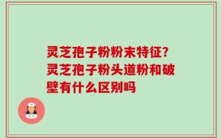 灵芝孢子粉粉末特征？灵芝孢子粉头道粉和破壁有什么区别吗