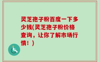灵芝孢子粉百度一下多少钱(灵芝孢子粉价格查询，让你了解市场行情！)