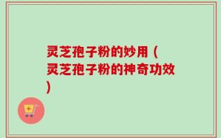 灵芝孢子粉的妙用 (灵芝孢子粉的神奇功效)