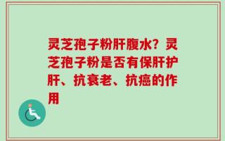 灵芝孢子粉肝腹水？灵芝孢子粉是否有保肝护肝、抗衰老、抗癌的作用