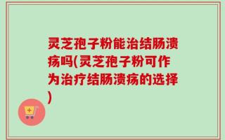 灵芝孢子粉能治结肠溃疡吗(灵芝孢子粉可作为治疗结肠溃疡的选择)