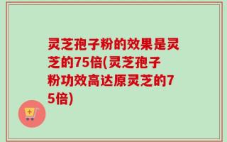 灵芝孢子粉的效果是灵芝的75倍(灵芝孢子粉功效高达原灵芝的75倍)