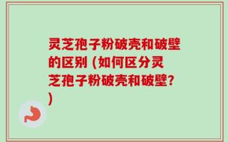 灵芝孢子粉破壳和破壁的区别 (如何区分灵芝孢子粉破壳和破壁？)