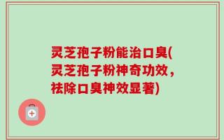 灵芝孢子粉能治口臭(灵芝孢子粉神奇功效，祛除口臭神效显著)