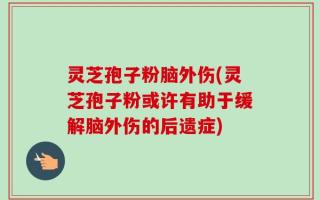 灵芝孢子粉脑外伤(灵芝孢子粉或许有助于缓解脑外伤的后遗症)