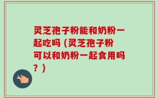 灵芝孢子粉能和奶粉一起吃吗 (灵芝孢子粉可以和奶粉一起食用吗？)
