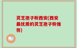 灵芝孢子粉西安(西安最优质的灵芝孢子粉推荐)