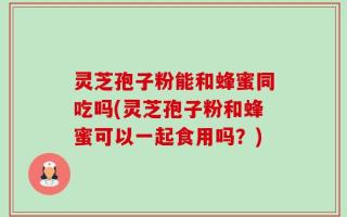 灵芝孢子粉能和蜂蜜同吃吗(灵芝孢子粉和蜂蜜可以一起食用吗？)