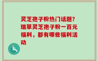 灵芝孢子粉热门话题？瑞草灵芝孢子粉一百元福利，都有哪些福利活动