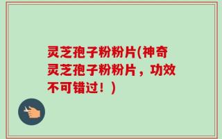 灵芝孢子粉粉片(神奇灵芝孢子粉粉片，功效不可错过！)