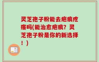 灵芝孢子粉能去疤痕疙瘩吗(能治愈疤痕？灵芝孢子粉是你的新选择！)
