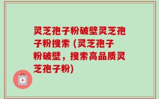 灵芝孢子粉破壁灵芝孢子粉搜索 (灵芝孢子粉破壁，搜索高品质灵芝孢子粉)