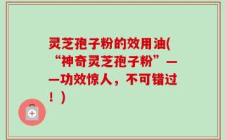 灵芝孢子粉的效用油(“神奇灵芝孢子粉”——功效惊人，不可错过！)