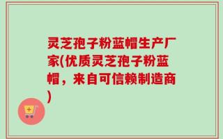 灵芝孢子粉蓝帽生产厂家(优质灵芝孢子粉蓝帽，来自可信赖制造商)