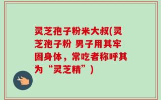 灵芝孢子粉米大叔(灵芝孢子粉 男子用其牢固身体，常吃者称呼其为“灵芝精”)