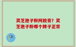 灵芝孢子粉阿胶膏？灵芝孢子粉哪个牌子正宗