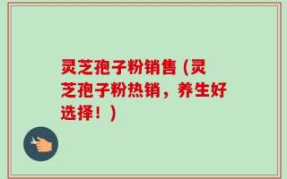 灵芝孢子粉销售 (灵芝孢子粉热销，养生好选择！)
