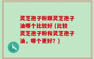 灵芝孢子粉跟灵芝孢子油哪个比较好 (比较灵芝孢子粉和灵芝孢子油，哪个更好？)