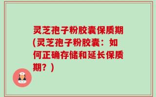 灵芝孢子粉胶囊保质期(灵芝孢子粉胶囊：如何正确存储和延长保质期？)