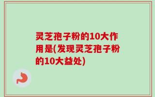 灵芝孢子粉的10大作用是(发现灵芝孢子粉的10大益处)