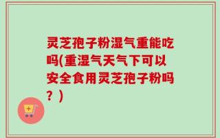 灵芝孢子粉湿气重能吃吗(重湿气天气下可以安全食用灵芝孢子粉吗？)