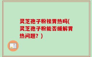 灵芝孢子粉祛胃热吗(灵芝孢子粉能否缓解胃热问题？)