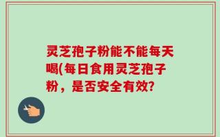 灵芝孢子粉能不能每天喝(每日食用灵芝孢子粉，是否安全有效？