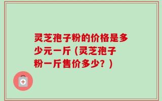 灵芝孢子粉的价格是多少元一斤 (灵芝孢子粉一斤售价多少？)