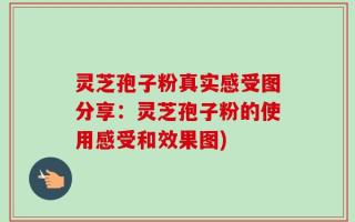 灵芝孢子粉真实感受图分享：灵芝孢子粉的使用感受和效果图)