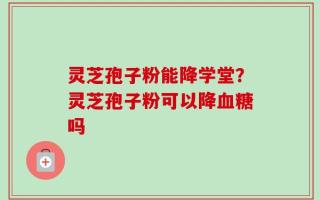 灵芝孢子粉能降学堂？灵芝孢子粉可以降血糖吗