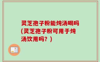 灵芝孢子粉能炖汤喝吗(灵芝孢子粉可用于炖汤饮用吗？)