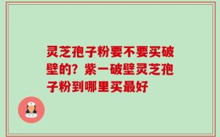 灵芝孢子粉要不要买破壁的？紫一破壁灵芝孢子粉到哪里买最好