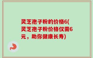 灵芝孢子粉的价格6(灵芝孢子粉价格仅需6元，助你健康长寿)