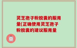灵芝孢子粉胶囊的服用量(正确使用灵芝孢子粉胶囊的建议服用量