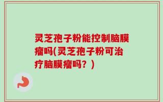 灵芝孢子粉能控制脑膜瘤吗(灵芝孢子粉可治疗脑膜瘤吗？)