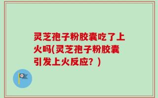 灵芝孢子粉胶囊吃了上火吗(灵芝孢子粉胶囊引发上火反应？)