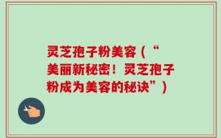 灵芝孢子粉美容 (“美丽新秘密！灵芝孢子粉成为美容的秘诀”)