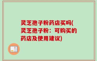 灵芝孢子粉药店买吗(灵芝孢子粉：可购买的药店及使用建议)