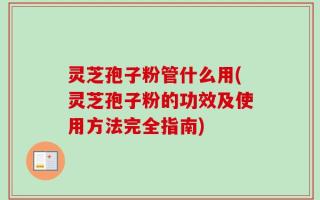 灵芝孢子粉管什么用(灵芝孢子粉的功效及使用方法完全指南)