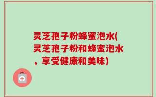 灵芝孢子粉蜂蜜泡水(灵芝孢子粉和蜂蜜泡水，享受健康和美味)