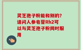 灵芝孢子粉能和别的？请问人参皂苷Rh2可以与灵芝孢子粉同时服用