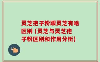 灵芝孢子粉跟灵芝有啥区别 (灵芝与灵芝孢子粉区别和作用分析)