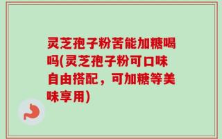 灵芝孢子粉苦能加糖喝吗(灵芝孢子粉可口味自由搭配，可加糖等美味享用)