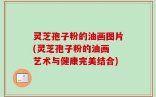 灵芝孢子粉的油画图片(灵芝孢子粉的油画 艺术与健康完美结合)