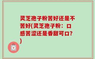 灵芝孢子粉苦好还是不苦好(灵芝孢子粉：口感苦涩还是香甜可口？)